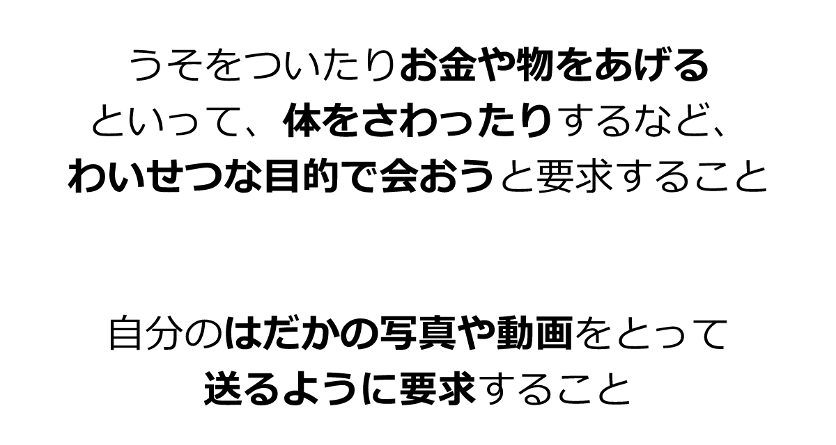 うそをついたりお金や物をあげるといって、体をさわったりするなど、わいせつな目的で会おうと要求すること　自分のはだかの写真や動画をとって送るように要求すること